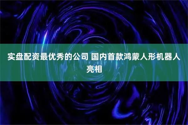 实盘配资最优秀的公司 国内首款鸿蒙人形机器人亮相