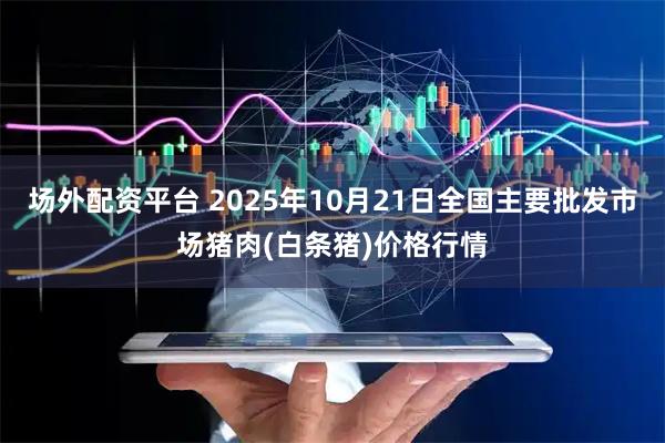 场外配资平台 2025年10月21日全国主要批发市场猪肉(白条猪)价格行情