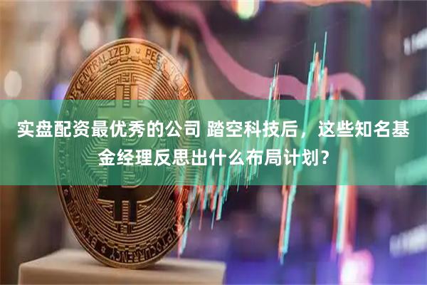 实盘配资最优秀的公司 踏空科技后，这些知名基金经理反思出什么布局计划？