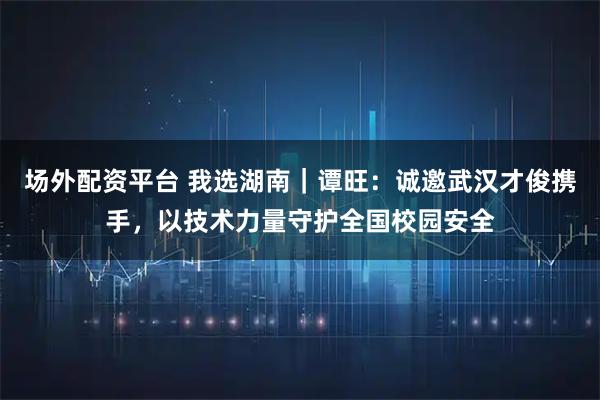 场外配资平台 我选湖南｜谭旺：诚邀武汉才俊携手，以技术力量守护全国校园安全