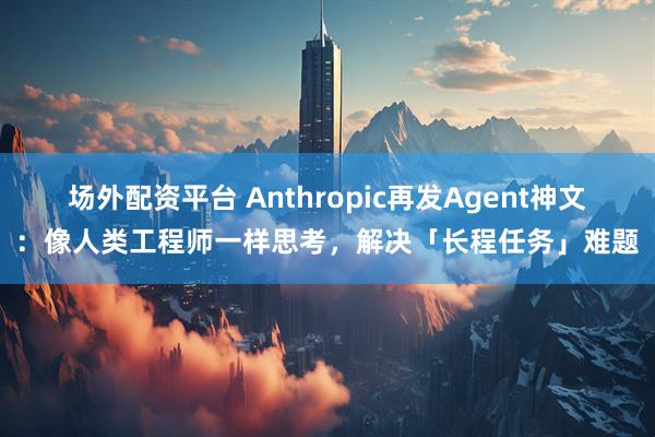 场外配资平台 Anthropic再发Agent神文：像人类工程师一样思考，解决「长程任务」难题