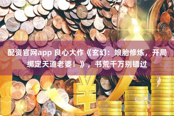 配资官网app 良心大作《玄幻：娘胎修炼，开局绑定天道老婆！》，书荒千万别错过