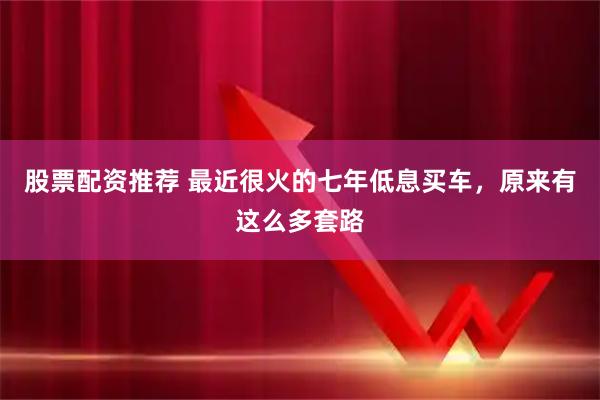 股票配资推荐 最近很火的七年低息买车，原来有这么多套路