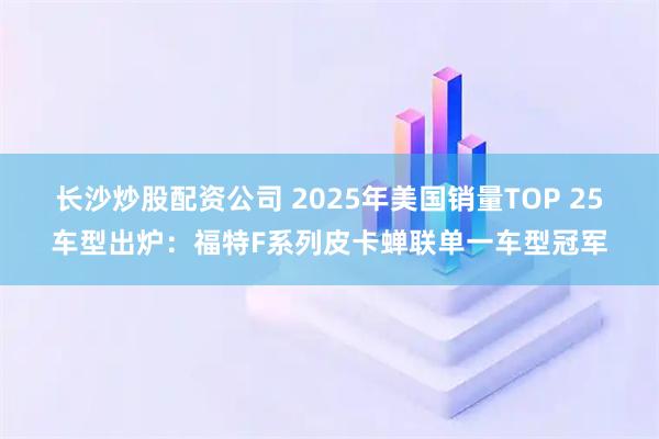 长沙炒股配资公司 2025年美国销量TOP 25车型出炉：福特F系列皮卡蝉联单一车型冠军