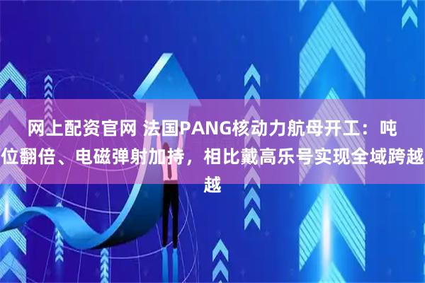 网上配资官网 法国PANG核动力航母开工：吨位翻倍、电磁弹射加持，相比戴高乐号实现全域跨越
