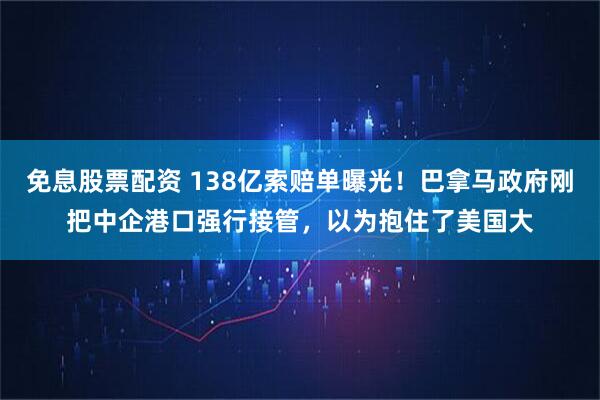 免息股票配资 138亿索赔单曝光!巴拿马政府刚把中企港口强行接管,以为抱住了美国大